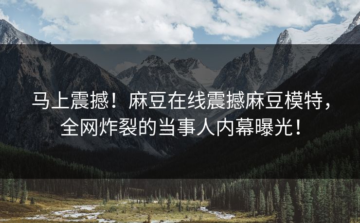 马上震撼！麻豆在线震撼麻豆模特，全网炸裂的当事人内幕曝光！