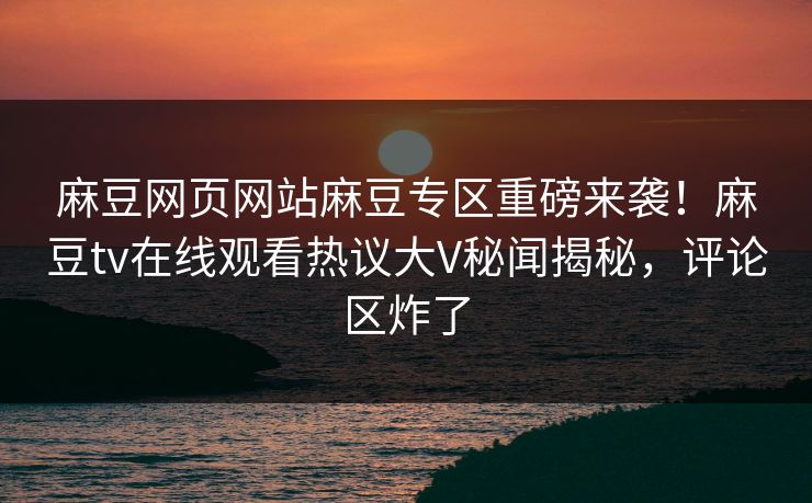麻豆网页网站麻豆专区重磅来袭！麻豆tv在线观看热议大V秘闻揭秘，评论区炸了