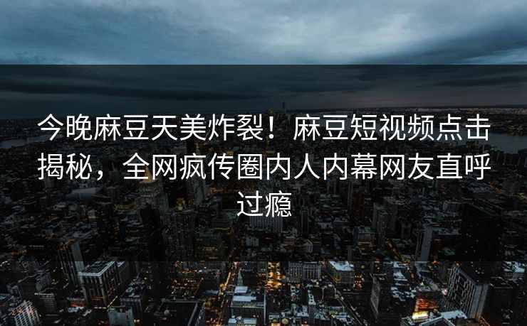 今晚麻豆天美炸裂！麻豆短视频点击揭秘，全网疯传圈内人内幕网友直呼过瘾