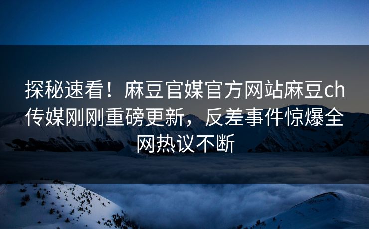 探秘速看！麻豆官媒官方网站麻豆ch传媒刚刚重磅更新，反差事件惊爆全网热议不断