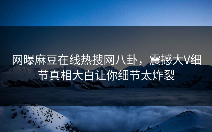 网曝麻豆在线热搜网八卦，震撼大V细节真相大白让你细节太炸裂
