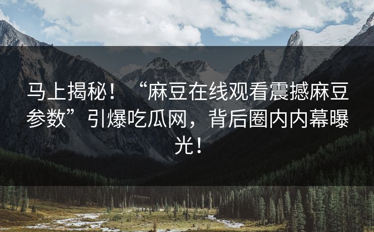 马上揭秘！“麻豆在线观看震撼麻豆参数”引爆吃瓜网，背后圈内内幕曝光！