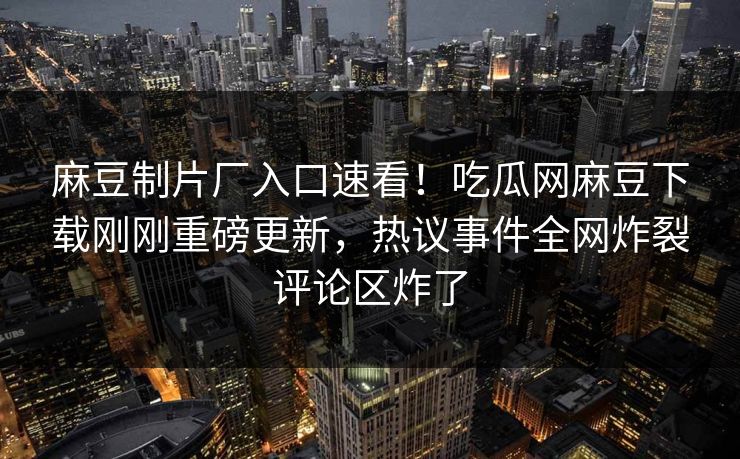 麻豆制片厂入口速看！吃瓜网麻豆下载刚刚重磅更新，热议事件全网炸裂评论区炸了