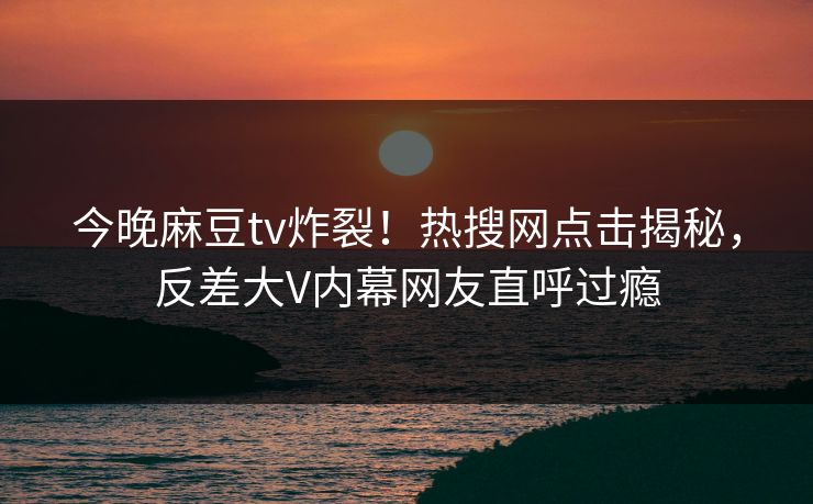今晚麻豆tv炸裂！热搜网点击揭秘，反差大V内幕网友直呼过瘾