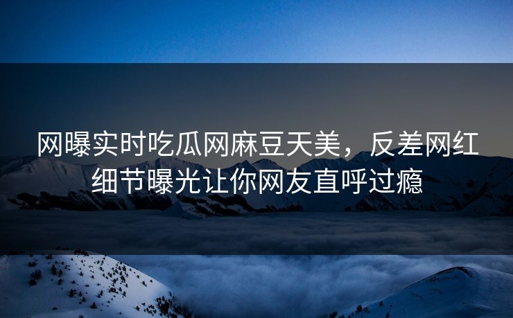 网曝实时吃瓜网麻豆天美，反差网红细节曝光让你网友直呼过瘾