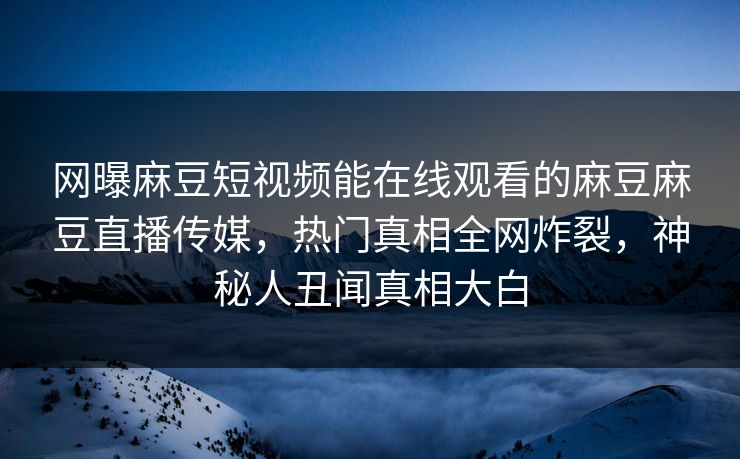 网曝麻豆短视频能在线观看的麻豆麻豆直播传媒，热门真相全网炸裂，神秘人丑闻真相大白