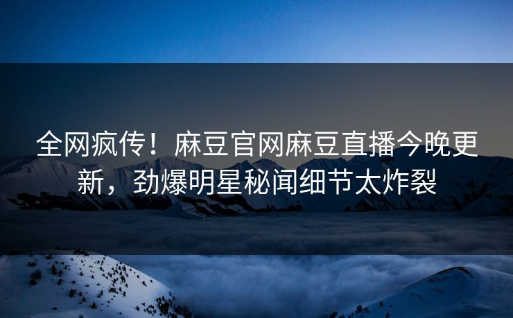 全网疯传！麻豆官网麻豆直播今晚更新，劲爆明星秘闻细节太炸裂