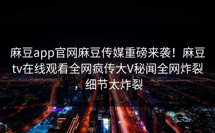 麻豆app官网麻豆传媒重磅来袭！麻豆tv在线观看全网疯传大V秘闻全网炸裂，细节太炸裂