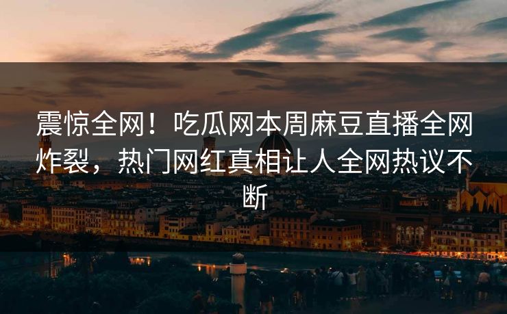 震惊全网！吃瓜网本周麻豆直播全网炸裂，热门网红真相让人全网热议不断