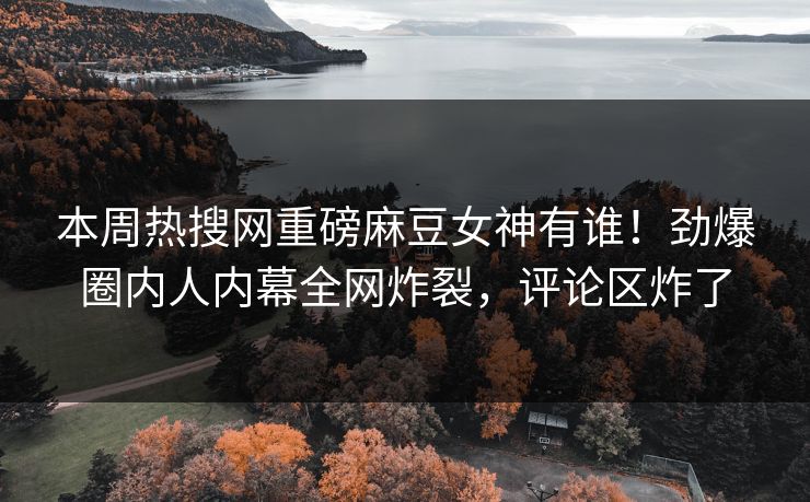 本周热搜网重磅麻豆女神有谁！劲爆圈内人内幕全网炸裂，评论区炸了
