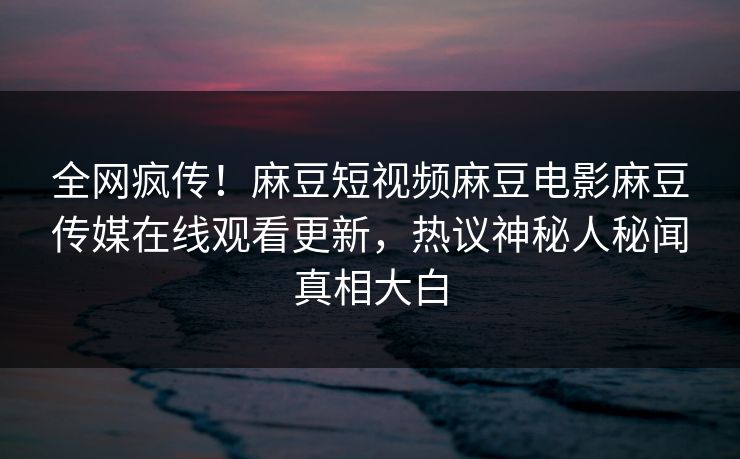 全网疯传！麻豆短视频麻豆电影麻豆传媒在线观看更新，热议神秘人秘闻真相大白