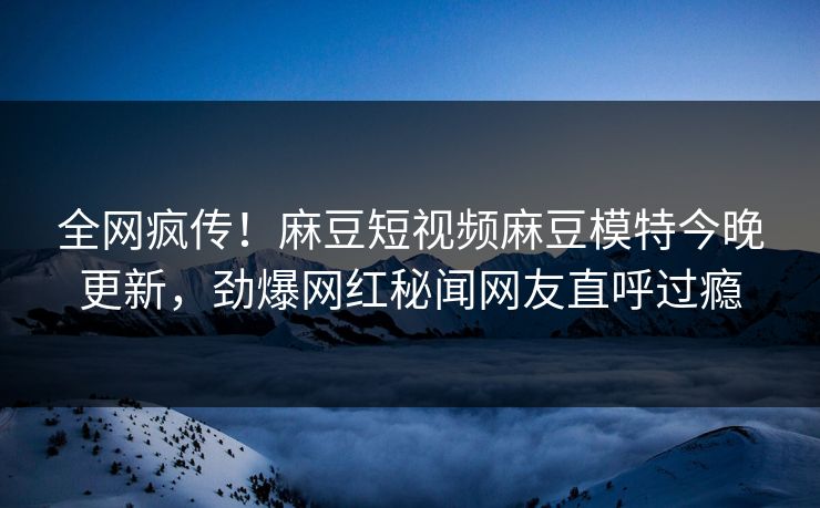 全网疯传！麻豆短视频麻豆模特今晚更新，劲爆网红秘闻网友直呼过瘾