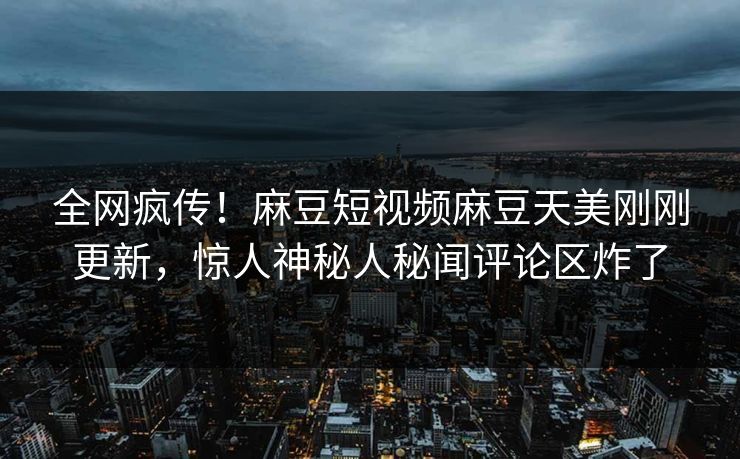全网疯传！麻豆短视频麻豆天美刚刚更新，惊人神秘人秘闻评论区炸了