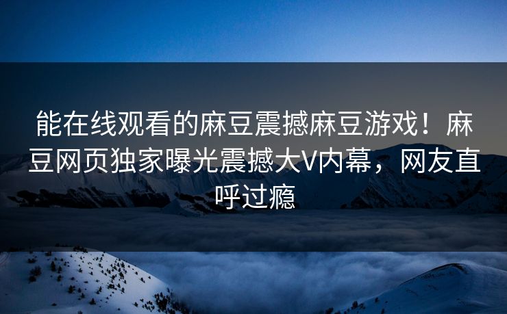 能在线观看的麻豆震撼麻豆游戏！麻豆网页独家曝光震撼大V内幕，网友直呼过瘾