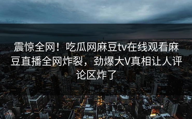 震惊全网！吃瓜网麻豆tv在线观看麻豆直播全网炸裂，劲爆大V真相让人评论区炸了