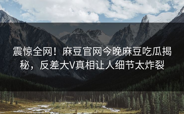 震惊全网！麻豆官网今晚麻豆吃瓜揭秘，反差大V真相让人细节太炸裂