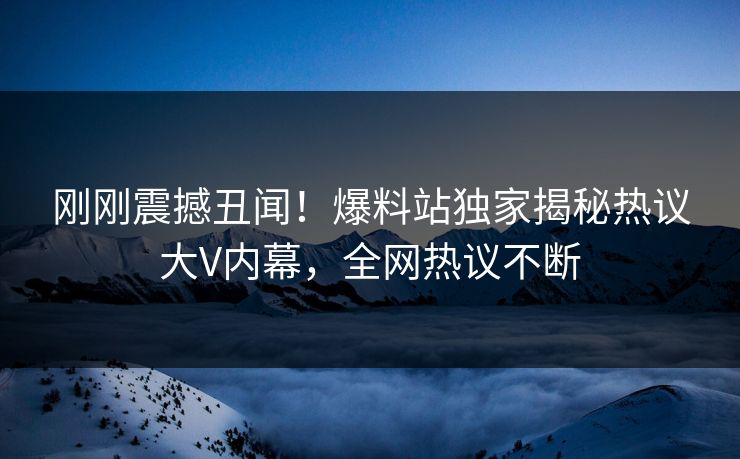 刚刚震撼丑闻！爆料站独家揭秘热议大V内幕，全网热议不断