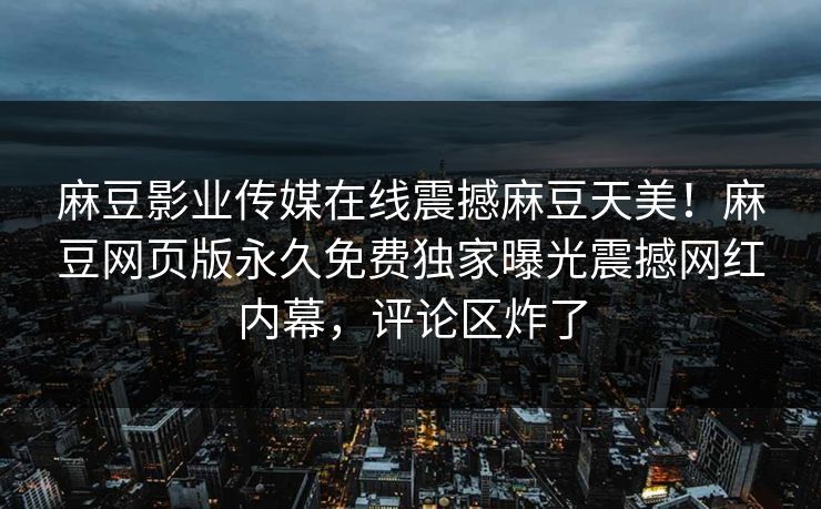 麻豆影业传媒在线震撼麻豆天美！麻豆网页版永久免费独家曝光震撼网红内幕，评论区炸了