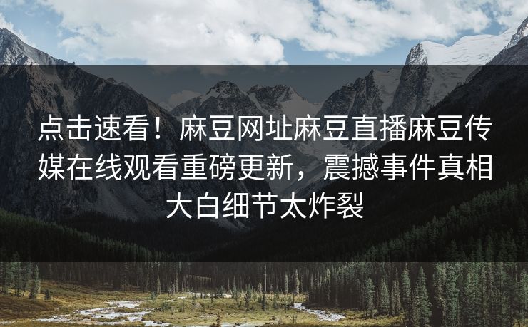 点击速看！麻豆网址麻豆直播麻豆传媒在线观看重磅更新，震撼事件真相大白细节太炸裂