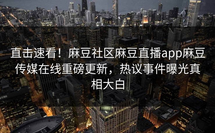 直击速看！麻豆社区麻豆直播app麻豆传媒在线重磅更新，热议事件曝光真相大白