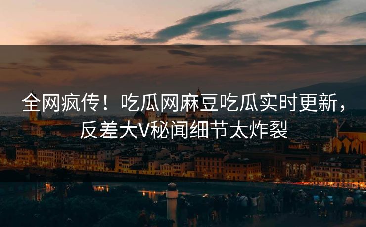 全网疯传！吃瓜网麻豆吃瓜实时更新，反差大V秘闻细节太炸裂