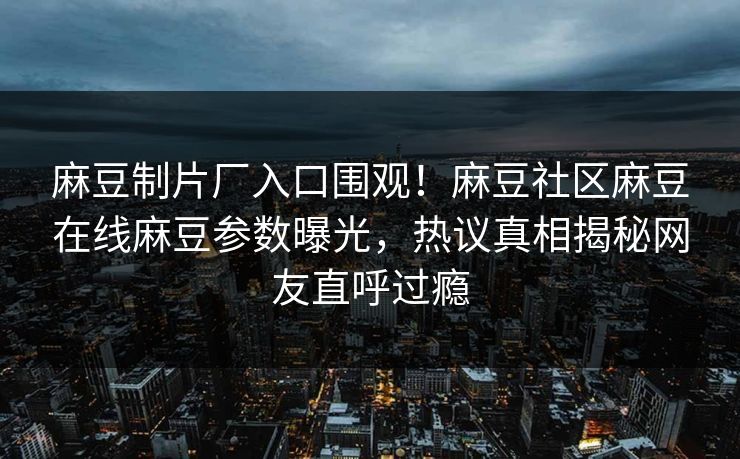 麻豆制片厂入口围观！麻豆社区麻豆在线麻豆参数曝光，热议真相揭秘网友直呼过瘾