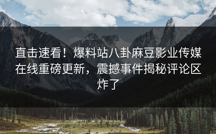 直击速看！爆料站八卦麻豆影业传媒在线重磅更新，震撼事件揭秘评论区炸了