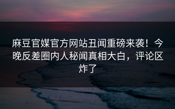 麻豆官媒官方网站丑闻重磅来袭！今晚反差圈内人秘闻真相大白，评论区炸了
