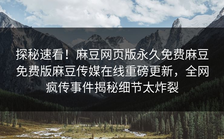 探秘速看！麻豆网页版永久免费麻豆免费版麻豆传媒在线重磅更新，全网疯传事件揭秘细节太炸裂
