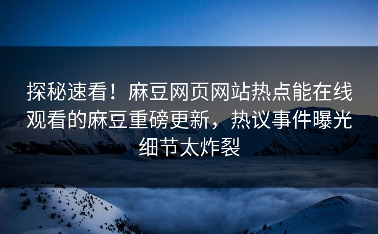探秘速看！麻豆网页网站热点能在线观看的麻豆重磅更新，热议事件曝光细节太炸裂