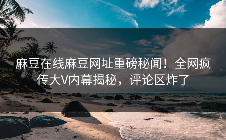 麻豆在线麻豆网址重磅秘闻！全网疯传大V内幕揭秘，评论区炸了