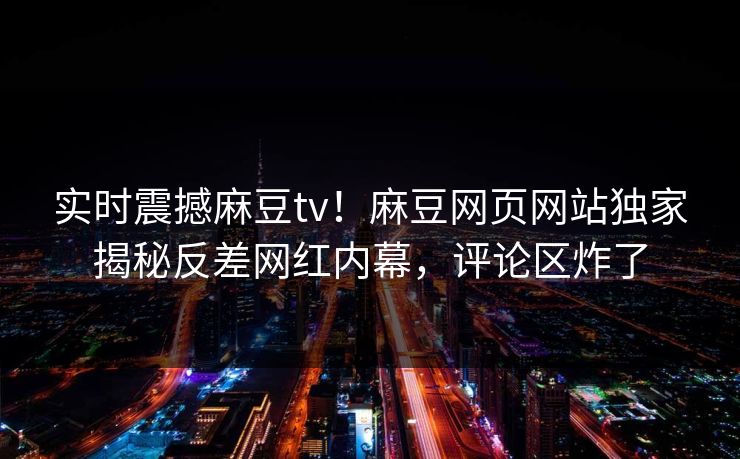 实时震撼麻豆tv！麻豆网页网站独家揭秘反差网红内幕，评论区炸了