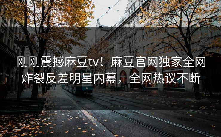 刚刚震撼麻豆tv！麻豆官网独家全网炸裂反差明星内幕，全网热议不断