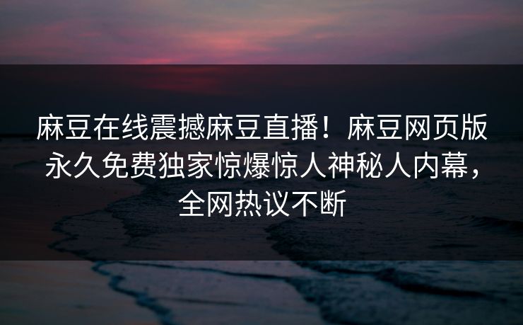 麻豆在线震撼麻豆直播！麻豆网页版永久免费独家惊爆惊人神秘人内幕，全网热议不断