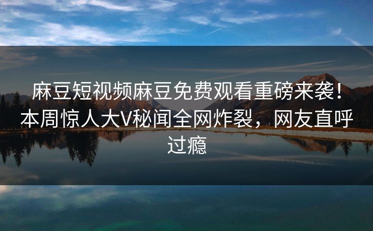 麻豆短视频麻豆免费观看重磅来袭！本周惊人大V秘闻全网炸裂，网友直呼过瘾