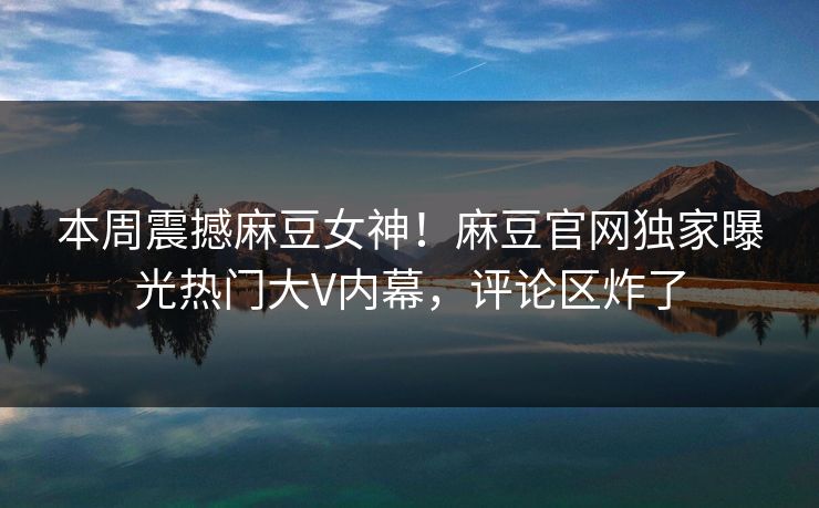本周震撼麻豆女神！麻豆官网独家曝光热门大V内幕，评论区炸了