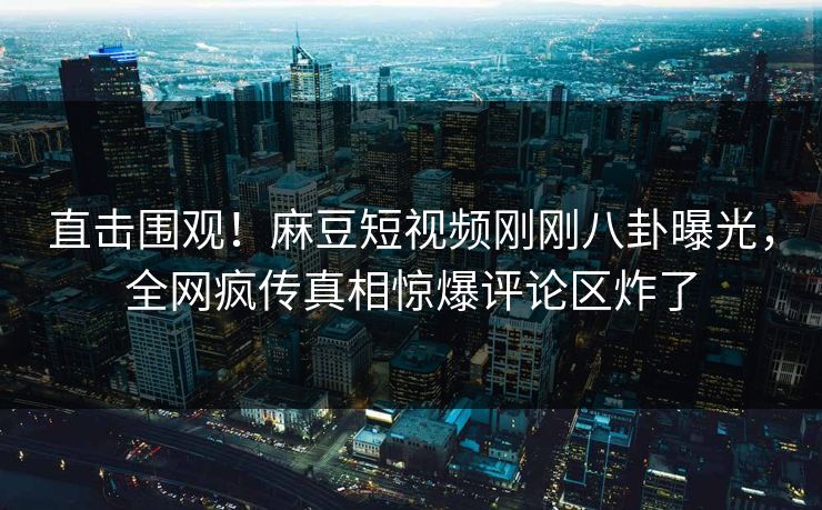 直击围观！麻豆短视频刚刚八卦曝光，全网疯传真相惊爆评论区炸了