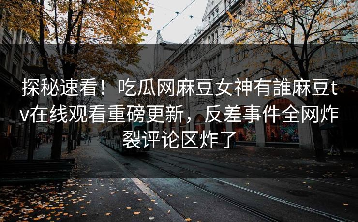 探秘速看！吃瓜网麻豆女神有誰麻豆tv在线观看重磅更新，反差事件全网炸裂评论区炸了