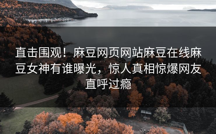 直击围观！麻豆网页网站麻豆在线麻豆女神有谁曝光，惊人真相惊爆网友直呼过瘾