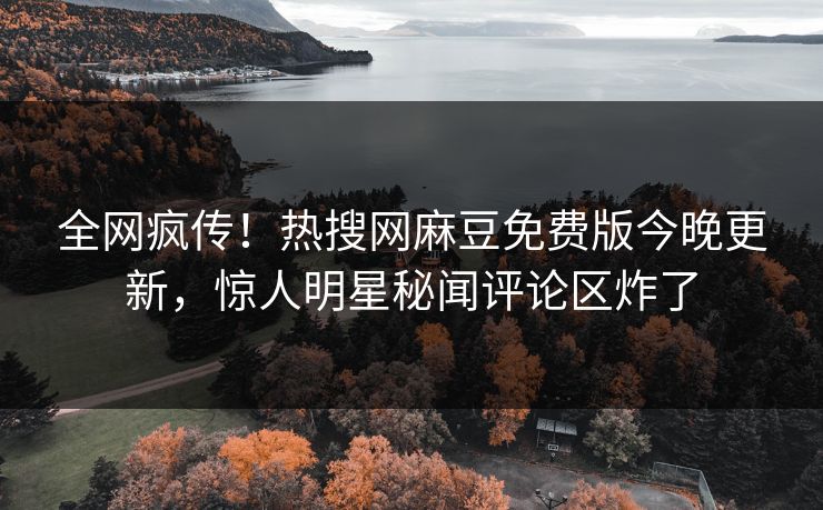 全网疯传！热搜网麻豆免费版今晚更新，惊人明星秘闻评论区炸了