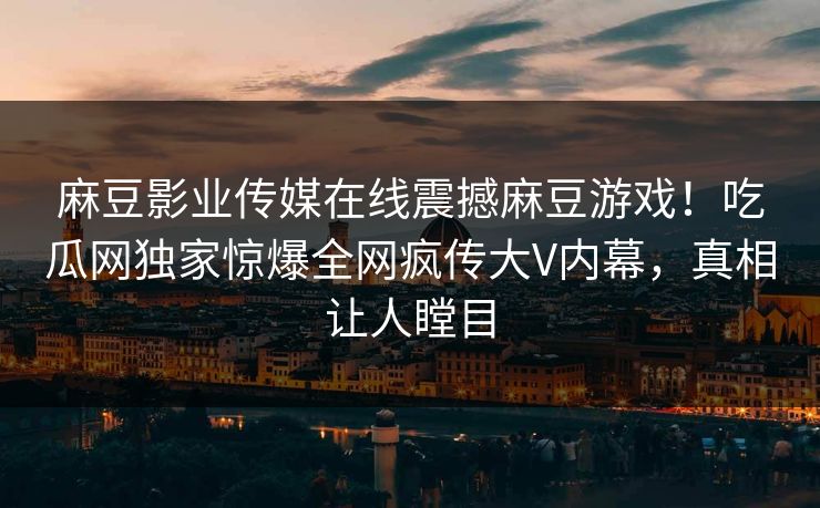 麻豆影业传媒在线震撼麻豆游戏！吃瓜网独家惊爆全网疯传大V内幕，真相让人瞠目