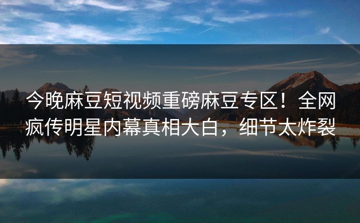 今晚麻豆短视频重磅麻豆专区！全网疯传明星内幕真相大白，细节太炸裂