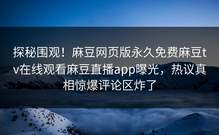 探秘围观！麻豆网页版永久免费麻豆tv在线观看麻豆直播app曝光，热议真相惊爆评论区炸了