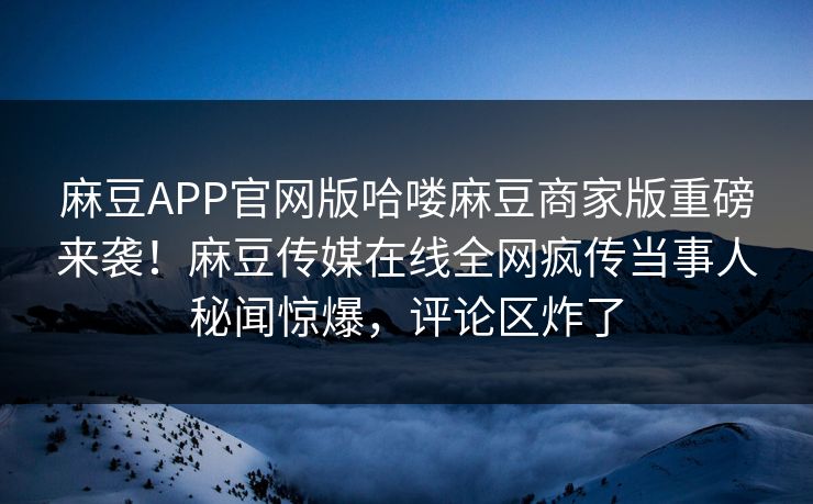 麻豆APP官网版哈喽麻豆商家版重磅来袭！麻豆传媒在线全网疯传当事人秘闻惊爆，评论区炸了