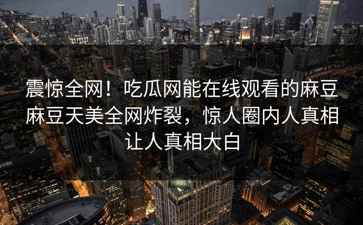 震惊全网！吃瓜网能在线观看的麻豆麻豆天美全网炸裂，惊人圈内人真相让人真相大白