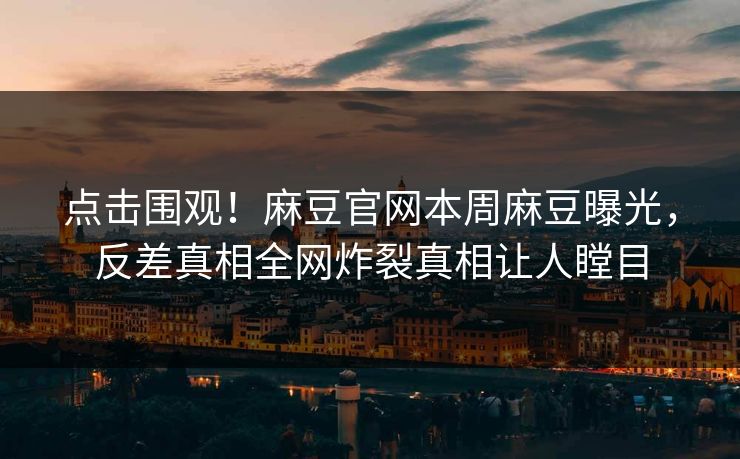 点击围观！麻豆官网本周麻豆曝光，反差真相全网炸裂真相让人瞠目