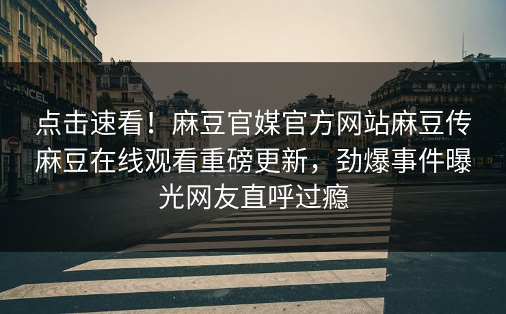 点击速看！麻豆官媒官方网站麻豆传麻豆在线观看重磅更新，劲爆事件曝光网友直呼过瘾