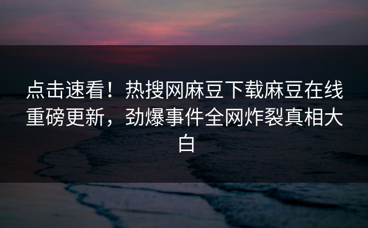 点击速看！热搜网麻豆下载麻豆在线重磅更新，劲爆事件全网炸裂真相大白