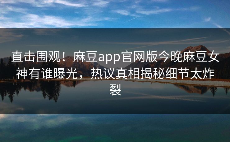 直击围观！麻豆app官网版今晚麻豆女神有谁曝光，热议真相揭秘细节太炸裂
