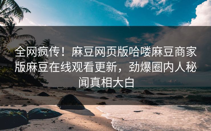 全网疯传！麻豆网页版哈喽麻豆商家版麻豆在线观看更新，劲爆圈内人秘闻真相大白